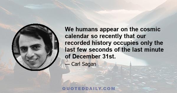 We humans appear on the cosmic calendar so recently that our recorded history occupies only the last few seconds of the last minute of December 31st.