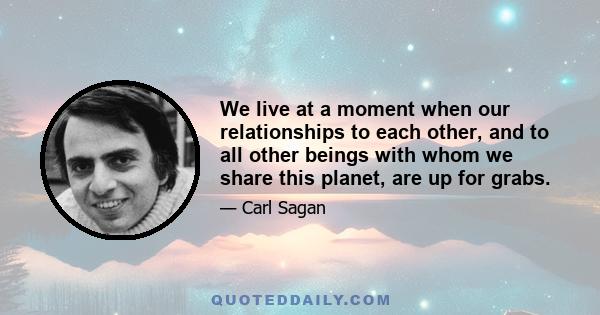 We live at a moment when our relationships to each other, and to all other beings with whom we share this planet, are up for grabs.