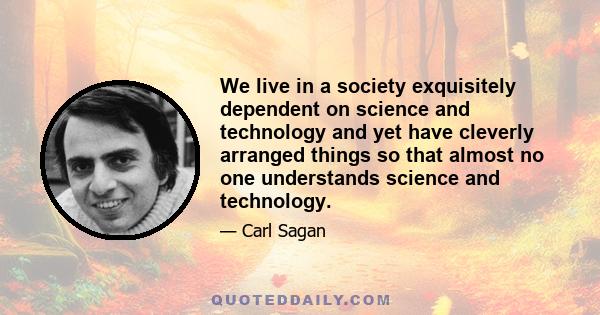 We live in a society exquisitely dependent on science and technology and yet have cleverly arranged things so that almost no one understands science and technology.