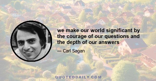 we make our world significant by the courage of our questions and the depth of our answers