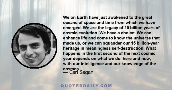 We on Earth have just awakened to the great oceans of space and time from which we have emerged. We are the legacy of 15 billion years of cosmic evolution. We have a choice: We can enhance life and come to know the