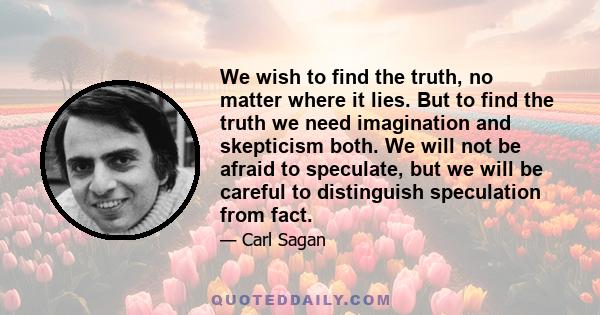 We wish to find the truth, no matter where it lies. But to find the truth we need imagination and skepticism both. We will not be afraid to speculate, but we will be careful to distinguish speculation from fact.