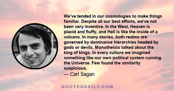 We've tended in our cosmologies to make things familiar. Despite all our best efforts, we've not been very inventive. In the West, Heaven is placid and fluffy, and Hell is like the inside of a volcano. In many stories,