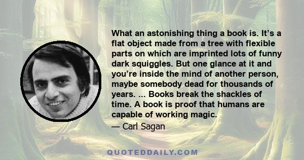 What an astonishing thing a book is. It’s a flat object made from a tree with flexible parts on which are imprinted lots of funny dark squiggles. But one glance at it and you’re inside the mind of another person, maybe