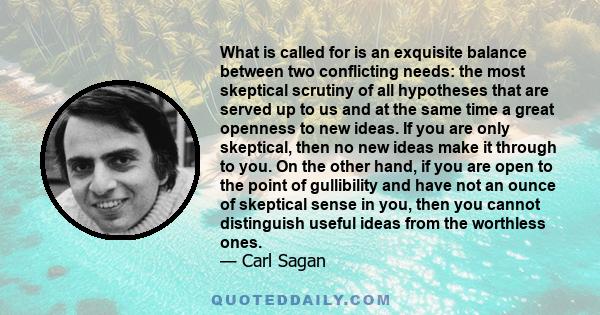 What is called for is an exquisite balance between two conflicting needs: the most skeptical scrutiny of all hypotheses that are served up to us and at the same time a great openness to new ideas. If you are only