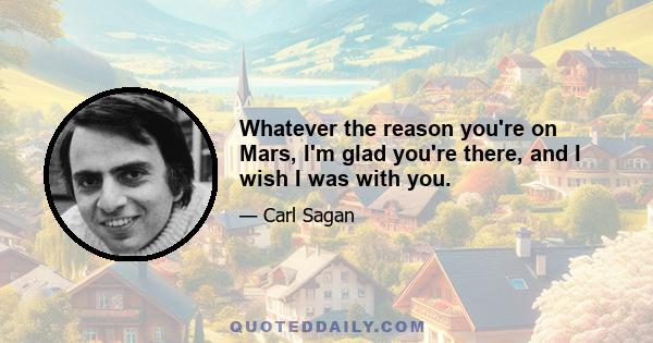 Whatever the reason you're on Mars, I'm glad you're there, and I wish I was with you.