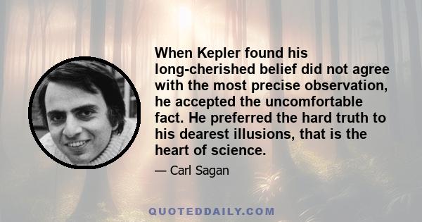 When Kepler found his long-cherished belief did not agree with the most precise observation, he accepted the uncomfortable fact. He preferred the hard truth to his dearest illusions, that is the heart of science.