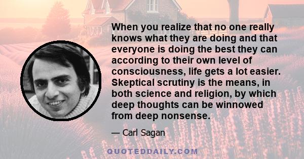 When you realize that no one really knows what they are doing and that everyone is doing the best they can according to their own level of consciousness, life gets a lot easier. Skeptical scrutiny is the means, in both