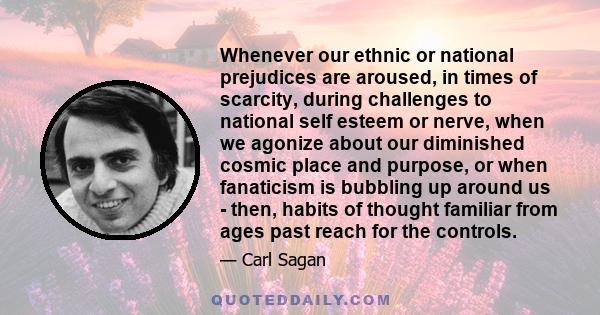 Whenever our ethnic or national prejudices are aroused, in times of scarcity, during challenges to national self esteem or nerve, when we agonize about our diminished cosmic place and purpose, or when fanaticism is