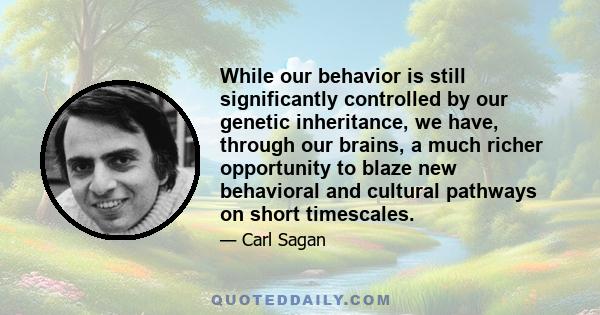 While our behavior is still significantly controlled by our genetic inheritance, we have, through our brains, a much richer opportunity to blaze new behavioral and cultural pathways on short timescales.