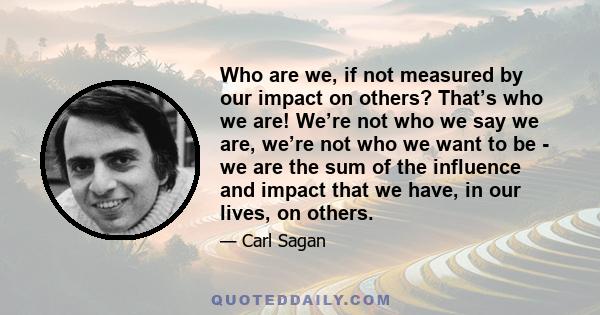 Who are we, if not measured by our impact on others? That’s who we are! We’re not who we say we are, we’re not who we want to be - we are the sum of the influence and impact that we have, in our lives, on others.