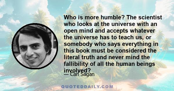 Who is more humble? The scientist who looks at the universe with an open mind and accepts whatever the universe has to teach us, or somebody who says everything in this book must be considered the literal truth and