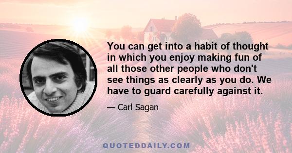 You can get into a habit of thought in which you enjoy making fun of all those other people who don't see things as clearly as you do. We have to guard carefully against it.