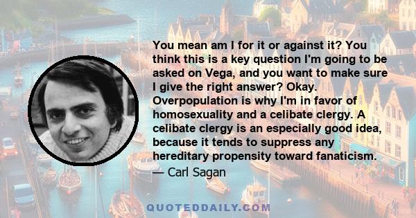 You mean am I for it or against it? You think this is a key question I'm going to be asked on Vega, and you want to make sure I give the right answer? Okay. Overpopulation is why I'm in favor of homosexuality and a