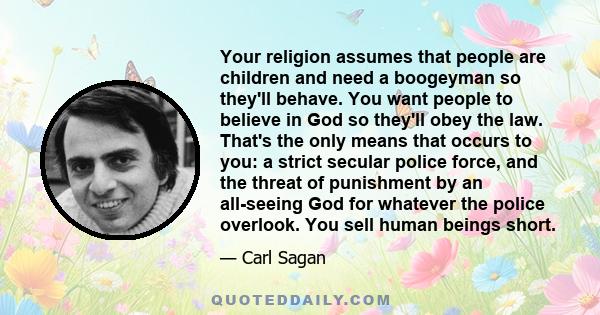 Your religion assumes that people are children and need a boogeyman so they'll behave. You want people to believe in God so they'll obey the law. That's the only means that occurs to you: a strict secular police force,