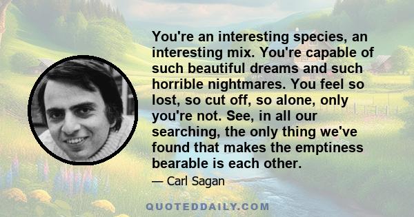 You're an interesting species, an interesting mix. You're capable of such beautiful dreams and such horrible nightmares. You feel so lost, so cut off, so alone, only you're not. See, in all our searching, the only thing 