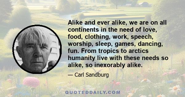 Alike and ever alike, we are on all continents in the need of love, food, clothing, work, speech, worship, sleep, games, dancing, fun. From tropics to arctics humanity live with these needs so alike, so inexorably alike.