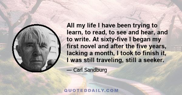 All my life I have been trying to learn, to read, to see and hear, and to write. At sixty-five I began my first novel and after the five years, lacking a month, I took to finish it, I was still traveling, still a seeker.