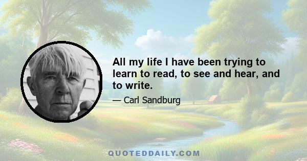 All my life I have been trying to learn to read, to see and hear, and to write.