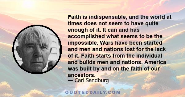 Faith is indispensable, and the world at times does not seem to have quite enough of it. It can and has accomplished what seems to be the impossible. Wars have been started and men and nations lost for the lack of it.