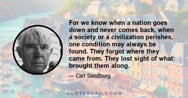 For we know when a nation goes down and never comes back, when a society or a civilization perishes, one condition may always be found. They forgot where they came from. They lost sight of what brought them along.