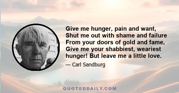 Give me hunger, pain and want, Shut me out with shame and failure From your doors of gold and fame, Give me your shabbiest, weariest hunger! But leave me a little love.