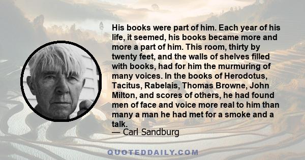 His books were part of him. Each year of his life, it seemed, his books became more and more a part of him. This room, thirty by twenty feet, and the walls of shelves filled with books, had for him the murmuring of many 