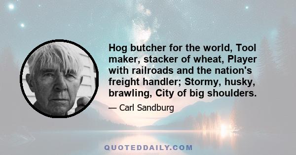 Hog butcher for the world, Tool maker, stacker of wheat, Player with railroads and the nation's freight handler; Stormy, husky, brawling, City of big shoulders.