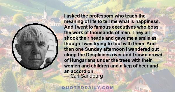 I asked the professors who teach the meaning of life to tell me what is happiness. And I went to famous executives who boss the work of thousands of men. They all shook their heads and gave me a smile as though I was