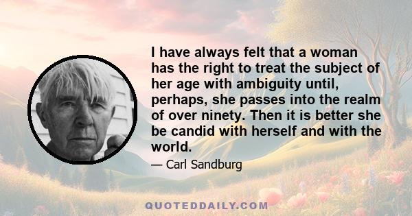 I have always felt that a woman has the right to treat the subject of her age with ambiguity until, perhaps, she passes into the realm of over ninety. Then it is better she be candid with herself and with the world.