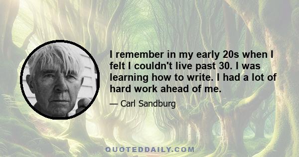 I remember in my early 20s when I felt I couldn't live past 30. I was learning how to write. I had a lot of hard work ahead of me.