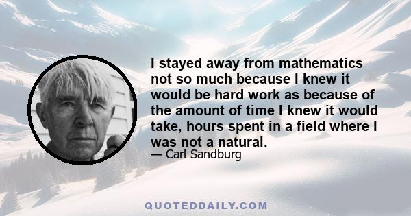 I stayed away from mathematics not so much because I knew it would be hard work as because of the amount of time I knew it would take, hours spent in a field where I was not a natural.