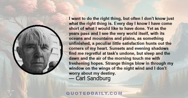 I want to do the right thing, but often I don't know just what the right thing is. Every day I know I have come short of what I would like to have done. Yet as the years pass and I see the very world itself, with its