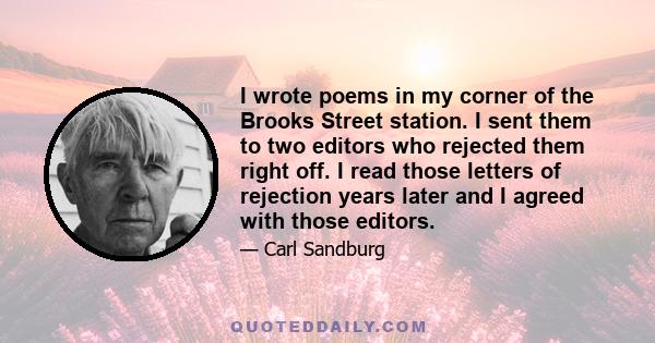 I wrote poems in my corner of the Brooks Street station. I sent them to two editors who rejected them right off. I read those letters of rejection years later and I agreed with those editors.