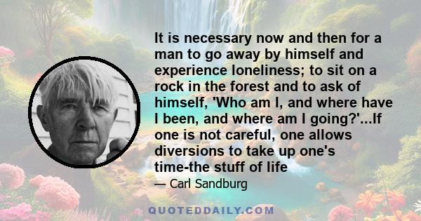 It is necessary now and then for a man to go away by himself and experience loneliness; to sit on a rock in the forest and to ask of himself, 'Who am I, and where have I been, and where am I going?'...If one is not