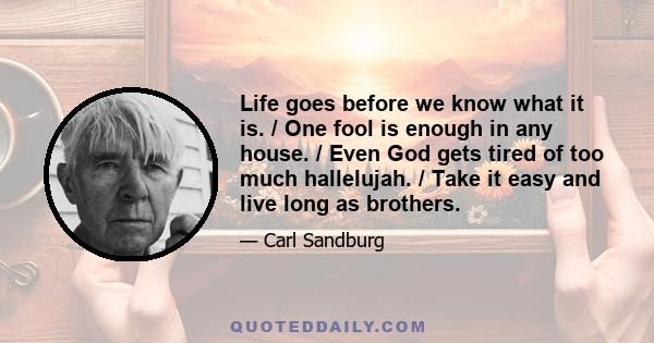 Life goes before we know what it is. / One fool is enough in any house. / Even God gets tired of too much hallelujah. / Take it easy and live long as brothers.