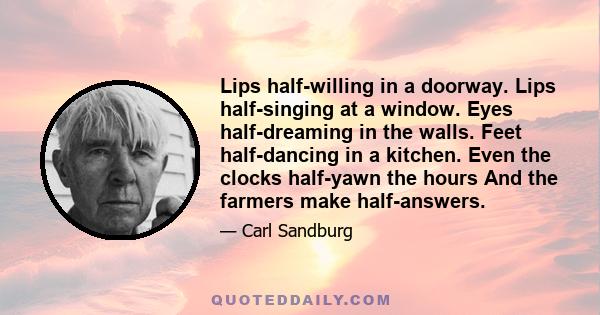 Lips half-willing in a doorway. Lips half-singing at a window. Eyes half-dreaming in the walls. Feet half-dancing in a kitchen. Even the clocks half-yawn the hours And the farmers make half-answers.