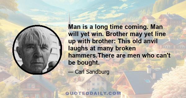 Man is a long time coming. Man will yet win. Brother may yet line up with brother: This old anvil laughs at many broken hammers.There are men who can't be bought.