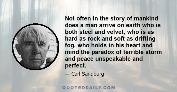 Not often in the story of mankind does a man arrive on earth who is both steel and velvet, who is as hard as rock and soft as drifting fog, who holds in his heart and mind the paradox of terrible storm and peace