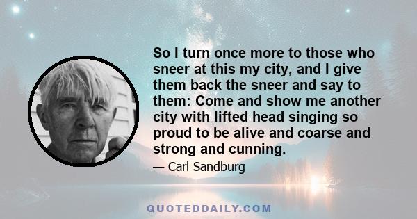 So I turn once more to those who sneer at this my city, and I give them back the sneer and say to them: Come and show me another city with lifted head singing so proud to be alive and coarse and strong and cunning.