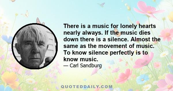 There is a music for lonely hearts nearly always. If the music dies down there is a silence. Almost the same as the movement of music. To know silence perfectly is to know music.