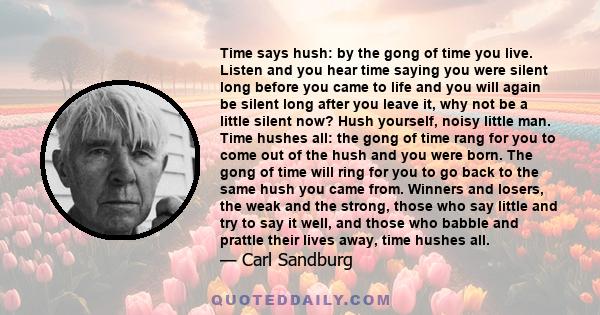 Time says hush: by the gong of time you live. Listen and you hear time saying you were silent long before you came to life and you will again be silent long after you leave it, why not be a little silent now? Hush