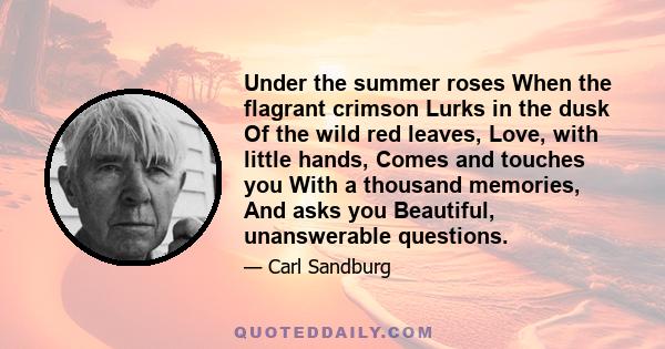 Under the summer roses When the flagrant crimson Lurks in the dusk Of the wild red leaves, Love, with little hands, Comes and touches you With a thousand memories, And asks you Beautiful, unanswerable questions.