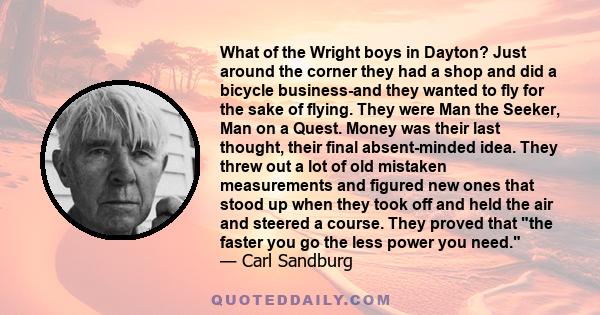 What of the Wright boys in Dayton? Just around the corner they had a shop and did a bicycle business-and they wanted to fly for the sake of flying. They were Man the Seeker, Man on a Quest. Money was their last thought, 