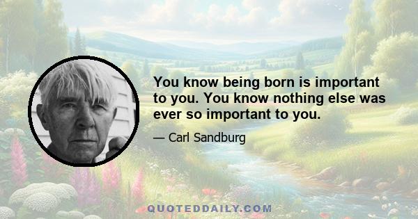 You know being born is important to you. You know nothing else was ever so important to you.