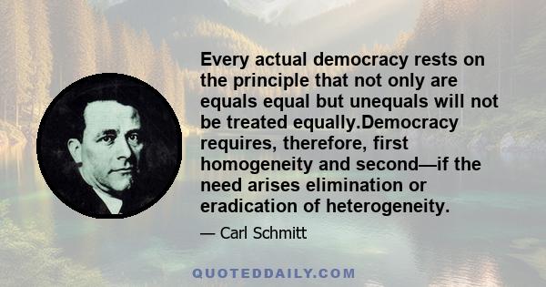 Every actual democracy rests on the principle that not only are equals equal but unequals will not be treated equally.Democracy requires, therefore, first homogeneity and second—if the need arises elimination or