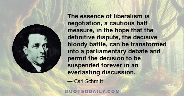 The essence of liberalism is negotiation, a cautious half measure, in the hope that the definitive dispute, the decisive bloody battle, can be transformed into a parliamentary debate and permit the decision to be