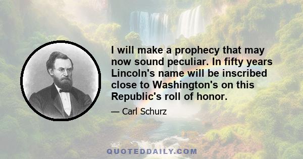 I will make a prophecy that may now sound peculiar. In fifty years Lincoln's name will be inscribed close to Washington's on this Republic's roll of honor.