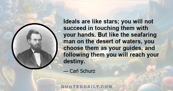 Ideals are like stars; you will not succeed in touching them with your hands. But like the seafaring man on the desert of waters, you choose them as your guides, and following them you will reach your destiny.