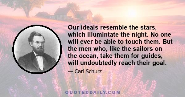 Our ideals resemble the stars, which illumintate the night. No one will ever be able to touch them. But the men who, like the sailors on the ocean, take them for guides, will undoubtedly reach their goal.